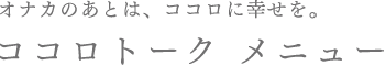 オナカのあとは、ココロに幸せを。ココロトーク メニュー